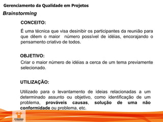 Gerenciamento da Qualidade em Projetos
UTILIZAÇÃO:
Utilizado para o levantamento de ideias relacionadas a um
determinado assunto ou objetivo, como identificação de um
problema, prováveis causas, solução de uma não
conformidade ou problema, etc.
CONCEITO:
É uma técnica que visa desinibir os participantes da reunião para
que dêem o maior número possível de idéias, encorajando o
pensamento criativo de todos.
OBJETIVO:
Criar o maior número de idéias a cerca de um tema previamente
selecionado.
Brainstorming
 