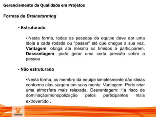 Gerenciamento da Qualidade em Projetos
Formas de Brainstorming
• Estruturado
• Nesta forma, todas as pessoas da equipe deve dar uma
ideia a cada rodada ou "passar" até que chegue a sua vez.
Vantagem: obriga até mesmo os tímidos a participarem.
Desvantagem: pode gerar uma certa pressão sobre a
pessoa
• Não estruturado
•Nesta forma, os membro da equipe simplesmente dão ideias
conforme elas surgem em suas mente. Vantagem: Pode criar
uma atmosfera mais relaxada. Desvantagem: Há risco de
dominação/monopolização pelos participantes mais
extrovertido .
 
