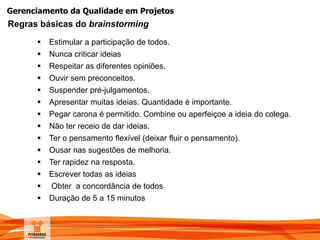 Gerenciamento da Qualidade em Projetos
 Estimular a participação de todos.
 Nunca criticar ideias
 Respeitar as diferentes opiniões.
 Ouvir sem preconceitos.
 Suspender pré-julgamentos.
 Apresentar muitas ideias. Quantidade é importante.
 Pegar carona é permitido. Combine ou aperfeiçoe a ideia do colega.
 Não ter receio de dar ideias.
 Ter o pensamento flexível (deixar fluir o pensamento).
 Ousar nas sugestões de melhoria.
 Ter rapidez na resposta.
 Escrever todas as ideias
 Obter a concordância de todos
 Duração de 5 a 15 minutos
Regras básicas do brainstorming
 