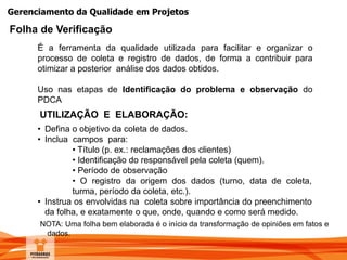 Gerenciamento da Qualidade em Projetos
É a ferramenta da qualidade utilizada para facilitar e organizar o
processo de coleta e registro de dados, de forma a contribuir para
otimizar a posterior análise dos dados obtidos.
Uso nas etapas de Identificação do problema e observação do
PDCA
UTILIZAÇÃO E ELABORAÇÃO:
• Defina o objetivo da coleta de dados.
• Inclua campos para:
• Título (p. ex.: reclamações dos clientes)
• Identificação do responsável pela coleta (quem).
• Período de observação
• O registro da origem dos dados (turno, data de coleta,
turma, período da coleta, etc.).
• Instrua os envolvidas na coleta sobre importância do preenchimento
da folha, e exatamente o que, onde, quando e como será medido.
NOTA: Uma folha bem elaborada é o início da transformação de opiniões em fatos e
dados.
Folha de Verificação
 