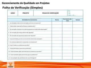 Gerenciamento da Qualidade em Projetos
Folha de Verificação (Simples)
Rev.:
Data:
Folha ___ de ___
Sempre
Na maioria das
vezes
NuncaAtividades do treinamento
LOGO PROJETO FOLHA DE VERIFICAÇÃO
1 As atividades estão sendo execitadas conforme treinamento?
6 A produtividade prevista no treinamento está sendo alcançada?
7 Os relatórios obedecem o estipulado no treinamento?
8 Foram listados os problemas ocorridos?
9 Foram definidas as causas dos problemas?
2 Todos estão cumprindo os horários estabelecidos?
3 As instruções relativas ao uso dos equipamentos estão sendo observadas?
4 As instruções de serviço estão sendo seguidas?
5 As instruções de seguranças estão sendo seguidas?
10 Foram tomadas ações corretivas para os problemas ocorridos?
11 Foram tomadas ações preventivas para os problemas?
12 Os resultados são satisfatórios de uma forma geral?
 