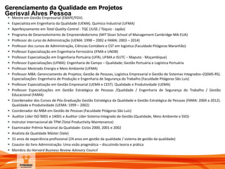 Gerenciamento da Qualidade em Projetos
Gerisval Alves Pessoa
 Mestre em Gestão Empresarial (EBAPE/FGV).
 Especialista em Engenharia da Qualidade (UEMA). Químico Industrial (UFMA)
 Aperfeiçoamento em Total Quality Control - TQC (JUSE / Tóquio - Japão)
 Programa de Desenvolvimento de Empreendedorismo (MIT Sloan School of Management Cambridge-MA-EUA)
 Professor do curso de Administração (UEMA: 1998 – 2002 e FAMA: 2003 – 2014)
 Professor dos cursos de Administração, Ciências Contábeis e CST em logística (Faculdade Pitágoras Maranhão)
 Professor Especialização em Engenharia Ferroviária (IFMA e UNDB)
 Professor Especialização em Engenharia Portuária (UFRJ, UFMA e ISUTC – Maputo - Moçambique)
 Professor Especializações (UFMA): Engenharia de Campo – Qualidade; Gestão Portuária e Logística Portuária
 Professor Mestrado Energia e Meio Ambiente (UFMA)
 Professor MBA: Gerenciamento de Projetos; Gestão de Pessoas, Logística Empresarial e Gestão de Sistemas Integrados–(QSMS-RS).
Especializações: Engenharia de Produção e Engenharia de Segurança do Trabalho (Faculdade Pitágoras São Luís)
 Professor Especialização em Gestão Empresarial (UEMA e CEST). Qualidade e Produtividade (UEMA)
 Professor Especializações em Gestão Estratégica de Pessoas /Qualidade / Engenharia de Segurança do Trabalho / Gestão
Educacional (FAMA)
 Coordenador dos Cursos de Pós-Graduação Gestão Estratégica da Qualidade e Gestão Estratégica de Pessoas (FAMA: 2004 a 2012).
Qualidade e Produtividade (UEMA: 1999 – 2002)
 Coordenador do MBA em Gestão de Pessoas (Faculdade Pitágoras São Luís)
 Auditor Líder ISO 9001 e 14001 e Auditor Líder Sistema Integrado de Gestão (Qualidade, Meio Ambiente e SSO)
 Instrutor Internacional de TPM (Total Productivity Maintenance)
 Examinador Prêmio Nacional da Qualidade: Ciclos 2000, 2001 e 2002
 Analista da Qualidade Máster (Vale)
 31 anos de experiência profissional (24 anos em gestão da qualidade / sistema de gestão da qualidade)
 Coautor do livro Administração: Uma visão pragmática – discutindo teoria e prática
 Membro do Harvard Business Review Advisory Council
 