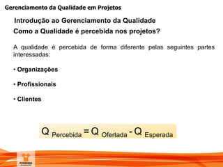 Gerenciamento da Qualidade em Projetos
Como a Qualidade é percebida nos projetos?
A qualidade é percebida de forma diferente pelas seguintes partes
interessadas:
• Organizações
• Profissionais
• Clientes
Introdução ao Gerenciamento da Qualidade
Q Percebida = Q Ofertada - Q Esperada
 