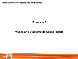Gerenciamento da Qualidade em Projetos
Exercício 6
Vivenciar o Diagrama de Causa - Efeito
 