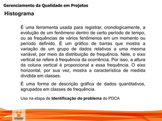 Gerenciamento da Qualidade em Projetos
É uma ferramenta usada para registrar, cronologicamente, a
evolução de um fenômeno dentro de certo período de tempo,
ou as frequências de vários fenômenos em um momento ou
período definido. É um gráfico de barras que mostra a
variação de um grupo de dados relativos a uma mesma
variável, por meio da distribuição de frequência. Nele, o eixo
vertical se refere à frequência da ocorrência. Por isso, a altura
da coluna vertical é proporcional a essa frequência. O eixo
horizontal, por sua vez, mostra a característica de medida
dividida em classes.
É uma forma de descrição gráfica de dados quantitativos,
agrupados em classes de frequência.
Uso na etapa de Identificação do problema do PDCA
Histograma
 