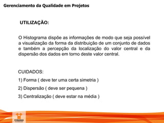 Gerenciamento da Qualidade em Projetos
O Histograma dispõe as informações de modo que seja possível
a visualização da forma da distribuição de um conjunto de dados
e também a percepção da localização do valor central e da
dispersão dos dados em torno deste valor central.
UTILIZAÇÃO:
CUIDADOS:
1) Forma ( deve ter uma certa simetria )
2) Dispersão ( deve ser pequena )
3) Centralização ( deve estar na média )
 
