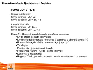 Gerenciamento da Qualidade em Projetos
COMO CONSTRUIR
Segundo intervalo:
Limite inferior: LI2= LS1
Limite superior: LS1= LI2 + h
i- ésimo intervalo:
Limite inferior: LIi= Lsi - 1
Limite superior: LSi= LIi + h
Etapa 7 – Construir uma tabela de frequência contendo:
• Nº de ordem de cada intervalo (i)
• Limites de dada intervalo (fechados à esquerda e aberto à direita ├ )
• Ponto médio xi do i-ésimo intervalo: xi = (Lsi+ Lii)/2
• Tabulação
• Freqüência (fi) do i-ésimo intervalo
• Freqüência relativa (fi/n) do i-ésimo intervalo
• Desenhar o histograma
• Registre: Título, período de coleta dos dados e tamanho da amostra.
 