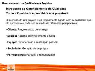 Gerenciamento da Qualidade em Projetos
Como a Qualidade é percebida nos projetos?
O sucesso de um projeto está intimamente ligado com a qualidade que
ele apresenta e pode ser avaliado de diferentes perspectivas:
• Cliente: Preço e prazo de entrega
• Sócios: Retorno do investimento e lucro
• Equipe: remuneração e realização pessoal
• Sociedade: Geração de empregos
• Fornecedores: Parceria e remuneração
Introdução ao Gerenciamento da Qualidade
 