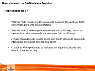 Gerenciamento da Qualidade em Projetos
Propriedades do ( r )
• Valor de r não muda se todos valores de qualquer das variáveis forem
convertidos para uma escala diferente.
• Valor de r não é afetado pela inversão de x ou y. Ou seja, mudar os
valores de x pelos valores de y e vice-versa não modificará r.
• r mede intensidade de relação linear, não sendo planejado para medir
intensidade de relação que não seja linear.
• O valor de r2 é a proporção da variação em y que é explicada pela
relação linear entre x e y.
 