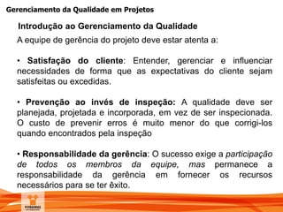 Gerenciamento da Qualidade em Projetos
A equipe de gerência do projeto deve estar atenta a:
• Satisfação do cliente: Entender, gerenciar e influenciar
necessidades de forma que as expectativas do cliente sejam
satisfeitas ou excedidas.
• Prevenção ao invés de inspeção: A qualidade deve ser
planejada, projetada e incorporada, em vez de ser inspecionada.
O custo de prevenir erros é muito menor do que corrigi-los
quando encontrados pela inspeção
• Responsabilidade da gerência: O sucesso exige a participação
de todos os membros da equipe, mas permanece a
responsabilidade da gerência em fornecer os recursos
necessários para se ter êxito.
Introdução ao Gerenciamento da Qualidade
 