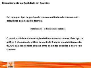 Gerenciamento da Qualidade em Projetos
Em qualquer tipo de gráfico de controle os limites de controle são
calculados pela seguinte fórmula:
O desvio-padrão é o da variação devido a causas comuns. Este tipo de
gráfico é chamado de gráfico de controle 3 sigma e, estatisticamente,
99,73% das ocorrências estarão entre os limites superior e inferior de
controle.
 
