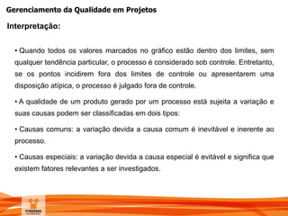 Gerenciamento da Qualidade em Projetos
• Quando todos os valores marcados no gráfico estão dentro dos limites, sem
qualquer tendência particular, o processo é considerado sob controle. Entretanto,
se os pontos incidirem fora dos limites de controle ou apresentarem uma
disposição atípica, o processo é julgado fora de controle.
• A qualidade de um produto gerado por um processo está sujeita a variação e
suas causas podem ser classificadas em dois tipos:
• Causas comuns: a variação devida a causa comum é inevitável e inerente ao
processo.
• Causas especiais: a variação devida a causa especial é evitável e significa que
existem fatores relevantes a ser investigados.
Interpretação:
 