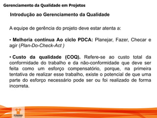 Gerenciamento da Qualidade em Projetos
A equipe de gerência do projeto deve estar atenta a:
• Melhoria contínua Ao ciclo PDCA: Planejar, Fazer, Checar e
agir (Plan-Do-Check-Act )
• Custo da qualidade (COQ). Refere-se ao custo total da
conformidade do trabalho e da não-conformidade que deve ser
feita como um esforço compensatório, porque, na primeira
tentativa de realizar esse trabalho, existe o potencial de que uma
parte do esforço necessário pode ser ou foi realizado de forma
incorreta.
Introdução ao Gerenciamento da Qualidade
 