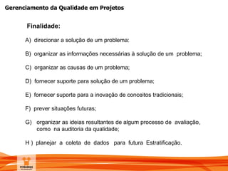 Gerenciamento da Qualidade em Projetos
Finalidade:
A) direcionar a solução de um problema:
B) organizar as informações necessárias à solução de um problema;
C) organizar as causas de um problema;
D) fornecer suporte para solução de um problema;
E) fornecer suporte para a inovação de conceitos tradicionais;
F) prever situações futuras;
G) organizar as ideias resultantes de algum processo de avaliação,
como na auditoria da qualidade;
H ) planejar a coleta de dados para futura Estratificação.
 