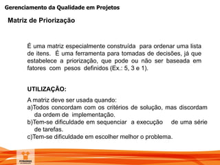 Gerenciamento da Qualidade em Projetos
É uma matriz especialmente construída para ordenar uma lista
de itens. É uma ferramenta para tomadas de decisões, já que
estabelece a priorização, que pode ou não ser baseada em
fatores com pesos definidos (Ex.: 5, 3 e 1).
UTILIZAÇÃO:
A matriz deve ser usada quando:
a)Todos concordam com os critérios de solução, mas discordam
da ordem de implementação.
b)Tem-se dificuldade em sequenciar a execução de uma série
de tarefas.
c)Tem-se dificuldade em escolher melhor o problema.
Matriz de Priorização
 