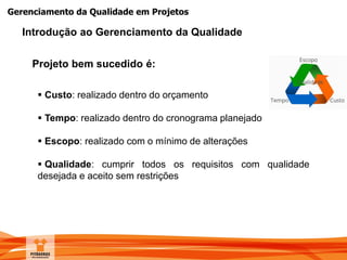 Gerenciamento da Qualidade em Projetos
Projeto bem sucedido é:
 Custo: realizado dentro do orçamento
 Tempo: realizado dentro do cronograma planejado
 Escopo: realizado com o mínimo de alterações
 Qualidade: cumprir todos os requisitos com qualidade
desejada e aceito sem restrições
Introdução ao Gerenciamento da Qualidade
 