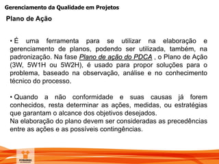 Gerenciamento da Qualidade em Projetos
Plano de Ação
• É uma ferramenta para se utilizar na elaboração e
gerenciamento de planos, podendo ser utilizada, também, na
padronização. Na fase Plano de ação do PDCA , o Plano de Ação
(3W, 5W1H ou 5W2H), é usado para propor soluções para o
problema, baseado na observação, análise e no conhecimento
técnico do processo.
• Quando a não conformidade e suas causas já forem
conhecidos, resta determinar as ações, medidas, ou estratégias
que garantam o alcance dos objetivos desejados.
Na elaboração do plano devem ser consideradas as precedências
entre as ações e as possíveis contingências.
 