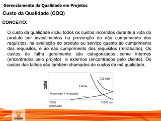 Gerenciamento da Qualidade em Projetos
CONCEITO:
Custo da Qualidade (COQ)
O custo da qualidade inclui todos os custos incorridos durante a vida do
produto por investimentos na prevenção do não cumprimento dos
requisitos, na avaliação do produto ou serviço quanto ao cumprimento
dos requisitos, e ao não cumprimento dos requisitos (retrabalho). Os
custos de falha geralmente são categorizados como internos
(encontrados pelo projeto) e externos (encontrados pelo cliente). Os
custos das falhas são também chamados de custos da má qualidade.
 