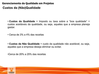 Gerenciamento da Qualidade em Projetos
• Custos da Qualidade = Imposto ou taxa sobre a “boa qualidade” =
custos aceitáveis da qualidade, ou seja, aqueles que a empresa planeja
gastar.
• Cerca de 3% a 4% das receitas
• Custos da Não Qualidade = custo da qualidade não aceitável, ou seja,
aqueles que a empresa deseja eliminar ou evitar.
•Cerca de 20% a 25% das receitas
Custos da (Não)Qualidade
 