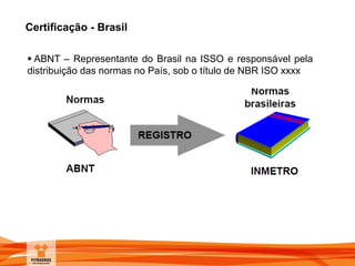 Certificação - Brasil
 ABNT – Representante do Brasil na ISSO e responsável pela
distribuição das normas no País, sob o título de NBR ISO xxxx
 