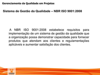 Gerenciamento da Qualidade em Projetos
A NBR ISO 9001:2008 estabelece requisitos para
implementação de um sistema de gestão da qualidade que
a organização possa demonstrar capacidade para fornecer
produtos que atendam aos clientes e regulamentações
aplicáveis e aumentar satisfação dos clientes.
Sistema de Gestão da Qualidade – NBR ISO 9001:2008
 