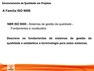 Gerenciamento da Qualidade em Projetos
NBR ISO 9000 - Sistemas de gestão da qualidade -
Fundamentos e vocabulário
Descreve os fundamentos de sistemas de gestão da
qualidade e estabelece a terminologia para estes sistemas.
A Família ISO 9000
 