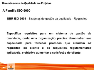 Gerenciamento da Qualidade em Projetos
NBR ISO 9001 - Sistemas de gestão da qualidade - Requisitos
Especifica requisitos para um sistema de gestão da
qualidade, onde uma organização precisa demonstrar sua
capacidade para fornecer produtos que atendam os
requisitos do cliente e os requisitos regulamentares
aplicáveis, e objetiva aumentar a satisfação do cliente.
A Família ISO 9000
 