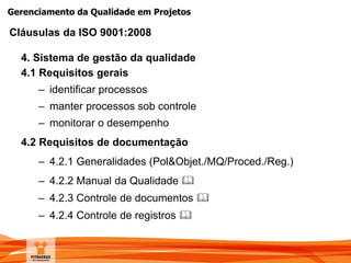 Gerenciamento da Qualidade em Projetos
4. Sistema de gestão da qualidade
4.1 Requisitos gerais
– identificar processos
– manter processos sob controle
– monitorar o desempenho
4.2 Requisitos de documentação
– 4.2.1 Generalidades (Pol&Objet./MQ/Proced./Reg.)
– 4.2.2 Manual da Qualidade 
– 4.2.3 Controle de documentos 
– 4.2.4 Controle de registros 
Cláusulas da ISO 9001:2008
 