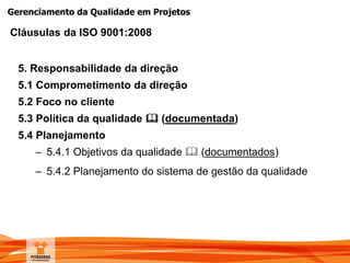 Gerenciamento da Qualidade em Projetos
5. Responsabilidade da direção
5.1 Comprometimento da direção
5.2 Foco no cliente
5.3 Política da qualidade  (documentada)
5.4 Planejamento
– 5.4.1 Objetivos da qualidade  (documentados)
– 5.4.2 Planejamento do sistema de gestão da qualidade
Cláusulas da ISO 9001:2008
 