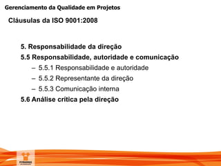 Gerenciamento da Qualidade em Projetos
5. Responsabilidade da direção
5.5 Responsabilidade, autoridade e comunicação
– 5.5.1 Responsabilidade e autoridade
– 5.5.2 Representante da direção
– 5.5.3 Comunicação interna
5.6 Análise crítica pela direção
Cláusulas da ISO 9001:2008
 