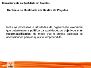 Gerenciamento da Qualidade em Projetos
Inclui os processos e atividades da organização executora
que determinam a política da qualidade, os objetivos e as
responsabilidades, de modo que o projeto satisfaça as
necessidades para as quais foi empreendido.
Gerência de Qualidade em Gestão de Projetos
 