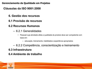 Gerenciamento da Qualidade em Projetos
6. Gestão dos recursos
6.1 Provisão de recursos
6.2 Recursos Humanos
– 6.2.1 Generalidades
• Pessoal cuja atividade afeta a qualidade do produto deve ser competente com
base em:
– educação, treinamento, habilidade e experiência apropriados
– 6.2.2 Competência, conscientização e treinamento
6.3 Infraestrutura
6.4 Ambiente de trabalho
Cláusulas da ISO 9001:2008
 