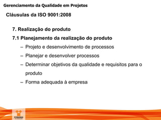 Gerenciamento da Qualidade em Projetos
7. Realização do produto
7.1 Planejamento da realização do produto
– Projeto e desenvolvimento de processos
– Planejar e desenvolver processos
– Determinar objetivos da qualidade e requisitos para o
produto
– Forma adequada à empresa
Cláusulas da ISO 9001:2008
 