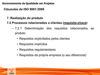 Gerenciamento da Qualidade em Projetos
7. Realização do produto
7.2 Processos relacionados a clientes (requisito-chave)
– 7.2.1 Determinação dos requisitos relacionados ao
produto
• Requisitos explicitados pelos clientes
• Requisitos implícitos
• Requisitos regulamentares
• Requisitos da própria empresa (o seu diferencial)
Cláusulas da ISO 9001:2008
 