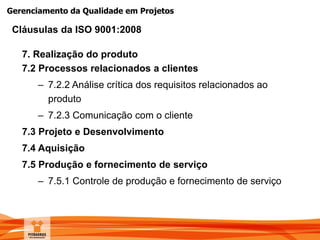 Gerenciamento da Qualidade em Projetos
7. Realização do produto
7.2 Processos relacionados a clientes
– 7.2.2 Análise crítica dos requisitos relacionados ao
produto
– 7.2.3 Comunicação com o cliente
7.3 Projeto e Desenvolvimento
7.4 Aquisição
7.5 Produção e fornecimento de serviço
– 7.5.1 Controle de produção e fornecimento de serviço
Cláusulas da ISO 9001:2008
 