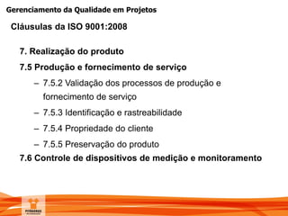 Gerenciamento da Qualidade em Projetos
7. Realização do produto
7.5 Produção e fornecimento de serviço
– 7.5.2 Validação dos processos de produção e
fornecimento de serviço
– 7.5.3 Identificação e rastreabilidade
– 7.5.4 Propriedade do cliente
– 7.5.5 Preservação do produto
7.6 Controle de dispositivos de medição e monitoramento
Cláusulas da ISO 9001:2008
 