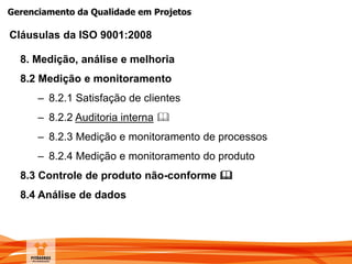 Gerenciamento da Qualidade em Projetos
8. Medição, análise e melhoria
8.2 Medição e monitoramento
– 8.2.1 Satisfação de clientes
– 8.2.2 Auditoria interna 
– 8.2.3 Medição e monitoramento de processos
– 8.2.4 Medição e monitoramento do produto
8.3 Controle de produto não-conforme 
8.4 Análise de dados
Cláusulas da ISO 9001:2008
 
