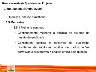 Gerenciamento da Qualidade em Projetos
8. Medição, análise e melhoria
8.5 Melhorias
– 8.5.1 Melhoria contínua
• Continuamente melhorar a eficácia do sistema de
gestão da qualidade
• Considerar: política e objetivos da qualidade,
resultados de auditorias, análise de dados, ações
corretivas e preventivas e análise crítica pela direção
Cláusulas da ISO 9001:2008
 