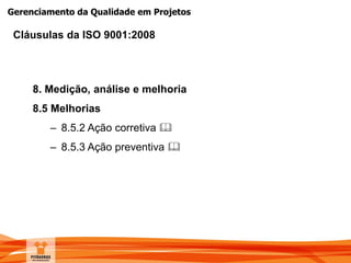 Gerenciamento da Qualidade em Projetos
8. Medição, análise e melhoria
8.5 Melhorias
– 8.5.2 Ação corretiva 
– 8.5.3 Ação preventiva 
Cláusulas da ISO 9001:2008
 