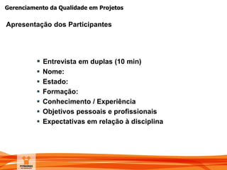 Gerenciamento da Qualidade em Projetos
Apresentação dos Participantes
 Entrevista em duplas (10 min)
 Nome:
 Estado:
 Formação:
 Conhecimento / Experiência
 Objetivos pessoais e profissionais
 Expectativas em relação à disciplina
 