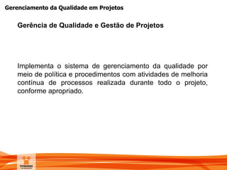 Gerenciamento da Qualidade em Projetos
Implementa o sistema de gerenciamento da qualidade por
meio de política e procedimentos com atividades de melhoria
contínua de processos realizada durante todo o projeto,
conforme apropriado.
Gerência de Qualidade e Gestão de Projetos
 