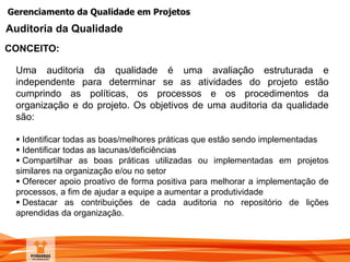 Gerenciamento da Qualidade em Projetos
CONCEITO:
Auditoria da Qualidade
Uma auditoria da qualidade é uma avaliação estruturada e
independente para determinar se as atividades do projeto estão
cumprindo as políticas, os processos e os procedimentos da
organização e do projeto. Os objetivos de uma auditoria da qualidade
são:
 Identificar todas as boas/melhores práticas que estão sendo implementadas
 Identificar todas as lacunas/deficiências
 Compartilhar as boas práticas utilizadas ou implementadas em projetos
similares na organização e/ou no setor
 Oferecer apoio proativo de forma positiva para melhorar a implementação de
processos, a fim de ajudar a equipe a aumentar a produtividade
 Destacar as contribuições de cada auditoria no repositório de lições
aprendidas da organização.
 