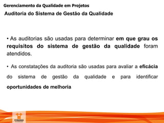 Gerenciamento da Qualidade em Projetos
• As auditorias são usadas para determinar em que grau os
requisitos do sistema de gestão da qualidade foram
atendidos.
• As constatações da auditoria são usadas para avaliar a eficácia
do sistema de gestão da qualidade e para identificar
oportunidades de melhoria
Auditoria do Sistema de Gestão da Qualidade
 