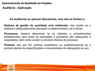 Gerenciamento da Qualidade em Projetos
Sistema de gestão da qualidade e/ou ambiental: visa avaliar se o
sistema é adequadamente planejado e implementado e se é eficaz.
Processos: objetiva determinar se os métodos e procedimentos
estabelecidos para todas as operações e processos são adequados e
respeitados, bem como avaliar a provável eficácia do processo.
Produto: tem por fim verificar quantitativa ou qualitativamente se o
produto atende às especificações e necessidades de adequação ao uso.
As Auditorias se aplicam tipicamente, mas não se limitam a:
Auditoria - Aplicação
 