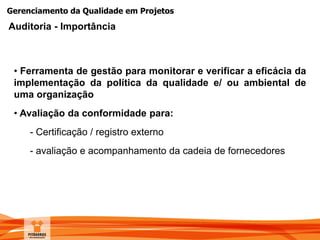 Gerenciamento da Qualidade em Projetos
• Ferramenta de gestão para monitorar e verificar a eficácia da
implementação da política da qualidade e/ ou ambiental de
uma organização
• Avaliação da conformidade para:
- Certificação / registro externo
- avaliação e acompanhamento da cadeia de fornecedores
Auditoria - Importância
 