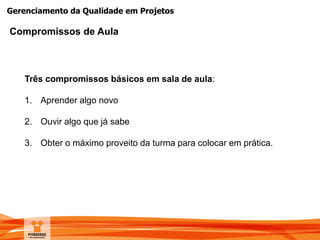 Gerenciamento da Qualidade em Projetos
Compromissos de Aula
Três compromissos básicos em sala de aula:
1. Aprender algo novo
2. Ouvir algo que já sabe
3. Obter o máximo proveito da turma para colocar em prática.
 