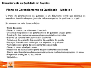 Gerenciamento da Qualidade em Projetos
Plano de Gerenciamento da Qualidade – Modelo 1
O Plano de gerenciamento da qualidade é um documento formal que descreve os
procedimentos utilizados para gerenciar todos os aspectos da qualidade do projeto.
No plano devem estar documentados:
 Título do projeto
 Nome da pessoa que elaborou o documento
 Descritivo dos processos de gerenciamento da qualidade (regras gerais)
 Priorização das mudanças nos quesitos da qualidade e respostas
 Sistema de controle de mudanças das qualidade
 Frequência de avaliação dos requisitos da qualidade do projeto
 Alocação financeira das mudanças nos requisitos da qualidade
 Administração do plano de gerenciamento da qualidade
 Nome do responsável pelo plano
 Frequência de atualização do plano de gerenciamento da qualidade
 Outros assuntos relacionados ao gerenciamento da qualidade não previstos no plano
 Registro de alterações no documento
 aprovações
 