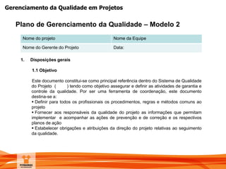 Gerenciamento da Qualidade em Projetos
Nome do projeto Nome da Equipe
Nome do Gerente do Projeto Data:
1. Disposições gerais
1.1 Objetivo
Este documento constitui-se como principal referência dentro do Sistema de Qualidade
do Projeto ( ) tendo como objetivo assegurar e definir as atividades de garantia e
controle da qualidade. Por ser uma ferramenta de coordenação, este documento
destina-se a:
 Definir para todos os profissionais os procedimentos, regras e métodos comuns ao
projeto
 Fornecer aos responsáveis da qualidade do projeto as informações que permitam
implementar e acompanhar as ações de prevenção e de correção e os respectivos
planos de ação
 Estabelecer obrigações e atribuições da direção do projeto relativas ao seguimento
da qualidade.
Plano de Gerenciamento da Qualidade – Modelo 2
 