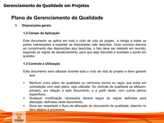 Gerenciamento da Qualidade em Projetos
Plano de Gerenciamento da Qualidade
1. Disposições gerais
1.2 Campo de Aplicação
Este documento se aplica em todo o ciclo de vida do projeto e obriga a todas as
partes interessadas a respeitar as disposições nele descritas. Caso ocorram desvios
ao cumprimento das disposições aqui descritas, o fato deve ser relatado em reunião,
seguindo as regras de escalonamento, para que seja discutido e acertado o ponto em
questão.
1.3 Controle e Utilização
Este documento será utilizado durante todo o ciclo de vida do projeto e deve garantir
que:
 Nenhum outro plano de qualidade ou nenhuma norma ou regra que entre em
contradição com este plano, seja utilizada. Os controle de qualidade se efetuem,
primeiro, em relação a este documento, e a partir deste, com outros planos
específicos.
 Qualquer modificação necessária deverá seguir as regras definidas para
alteração, definidas neste documento.
 Deve ser respeitado o fluxo de alteração do documento de qualidade, descrito no
item relativo a processos.
 
