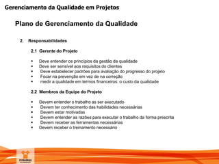 Gerenciamento da Qualidade em Projetos
Plano de Gerenciamento da Qualidade
2. Responsabilidades
2.1 Gerente do Projeto
 Deve entender os princípios da gestão da qualidade
 Deve ser sensível aos requisitos do clientes
 Deve estabelecer padrões para avaliação do progresso do projeto
 Focar na prevenção em vez de na correção
 medir a qualidade em termos financeiros: o custo da qualidade
2.2 Membros da Equipe do Projeto
 Devem entender o trabalho as ser executado
 Devem ter conhecimento das habilidades necessárias
 Devem estar motivadas
 Devem entender as razões para executar o trabalho da forma prescrita
 Devem receber as ferramentas necessárias
 Devem receber o treinamento necessário
 